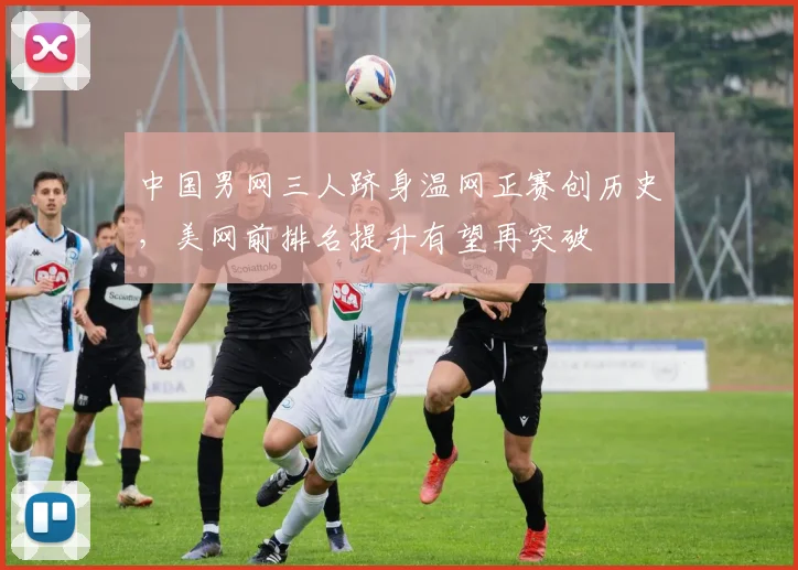 中国男网三人跻身温网正赛创历史，美网前排名提升有望再突破