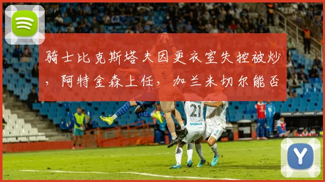 骑士比克斯塔夫因更衣室失控被炒，阿特金森上任，加兰米切尔能否共存？