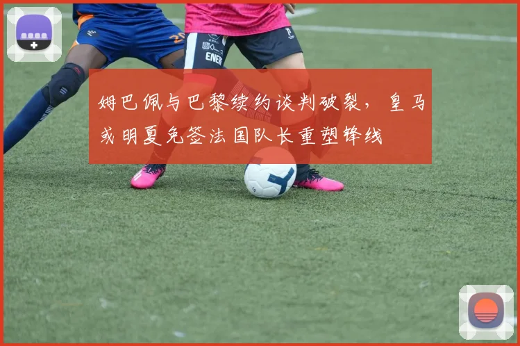 姆巴佩与巴黎续约谈判破裂，皇马或明夏免签法国队长重塑锋线