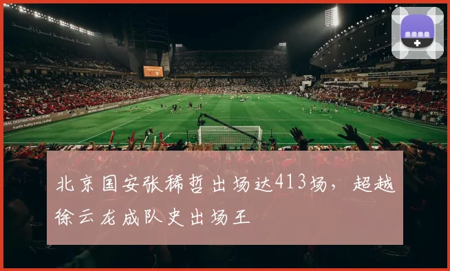 北京国安张稀哲出场达413场，超越徐云龙成队史出场王