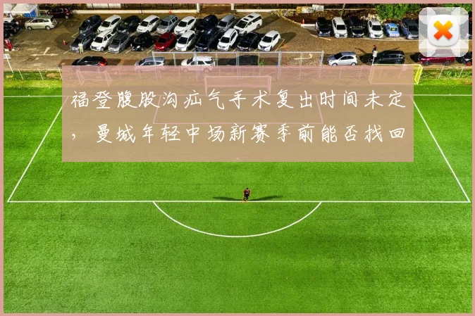 福登腹股沟疝气手术复出时间未定，曼城年轻中场新赛季前能否找回巅峰状态？