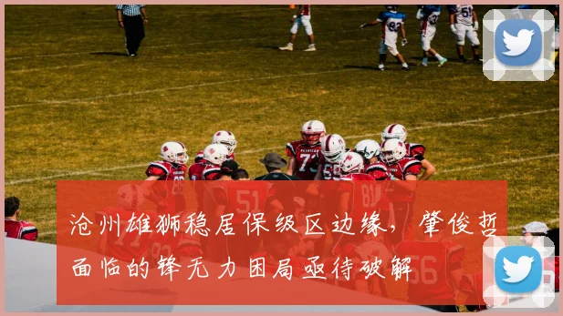 沧州雄狮稳居保级区边缘，肇俊哲面临的锋无力困局亟待破解