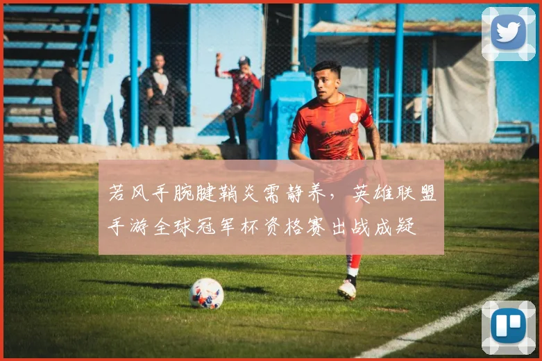 若风手腕腱鞘炎需静养，英雄联盟手游全球冠军杯资格赛出战成疑