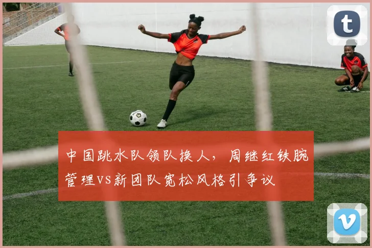 中国跳水队领队换人，周继红铁腕管理vs新团队宽松风格引争议