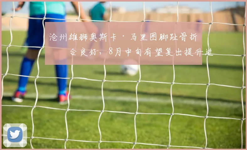 沧州雄狮奥斯卡·马里图脚趾骨折愈合良好，8月中旬有望复出提升进攻